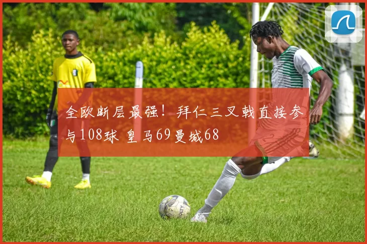 全欧断层最强！拜仁三叉戟直接参与108球 皇马69曼城68