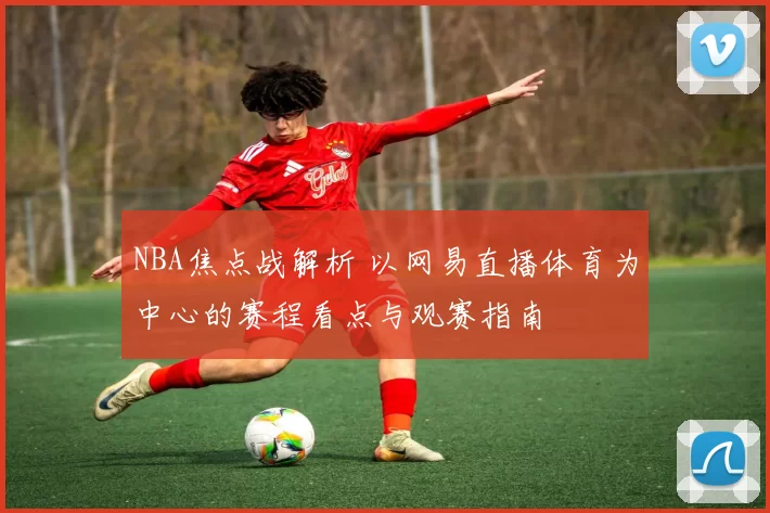 NBA焦点战解析 以网易直播体育为中心的赛程看点与观赛指南