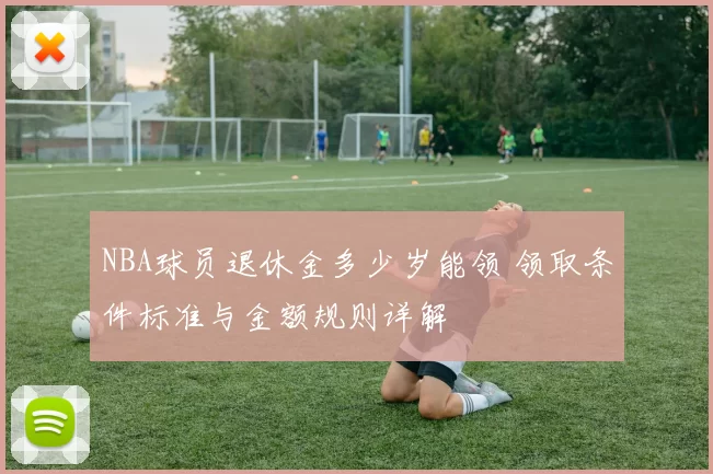 NBA球员退休金多少岁能领 领取条件标准与金额规则详解