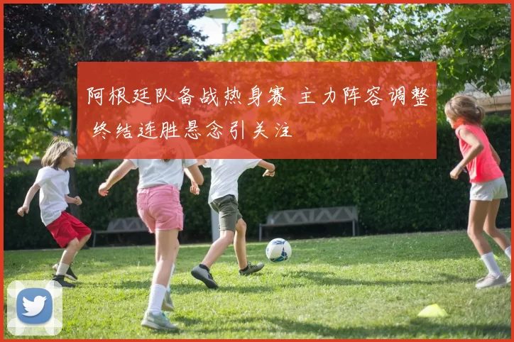 阿根廷队备战热身赛 主力阵容调整 终结连胜悬念引关注