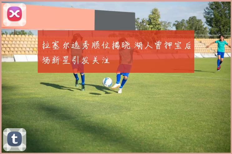 拉塞尔选秀顺位揭晓 湖人曾押宝后场新星引发关注