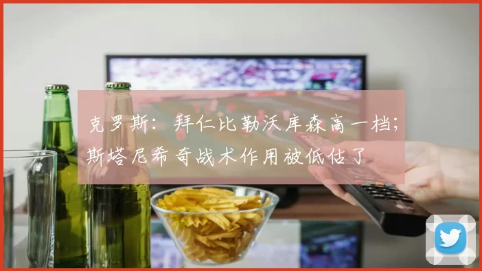 克罗斯：拜仁比勒沃库森高一档；斯塔尼希奇战术作用被低估了