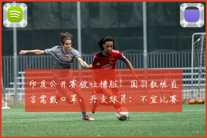 印度公开赛被吐槽脏！国羽教练直言需戴口罩，丹麦球员：不宜比赛