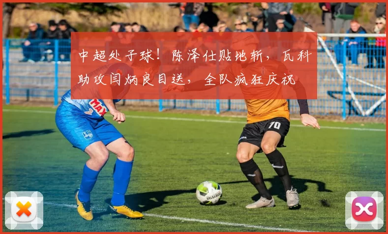 中超处子球！陈泽仕贴地斩，瓦科助攻闫炳良目送，全队疯狂庆祝