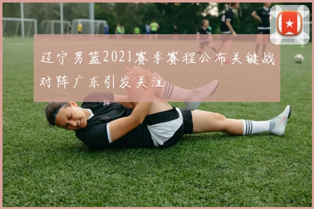 辽宁男篮2021赛季赛程公布关键战对阵广东引发关注