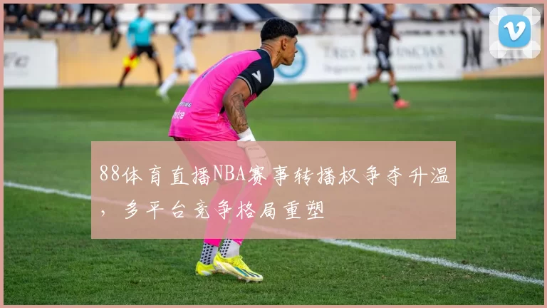88体育直播NBA赛事转播权争夺升温，多平台竞争格局重塑