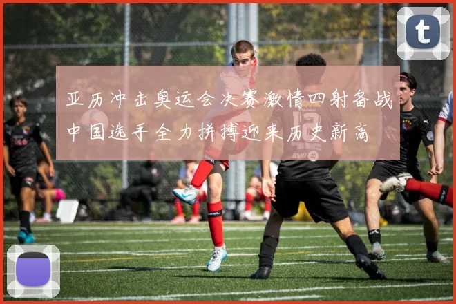 亚历冲击奥运会决赛激情四射备战中国选手全力拼搏迎来历史新高