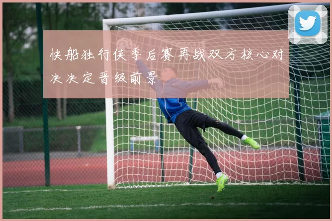 快船独行侠季后赛再战双方核心对决决定晋级前景
