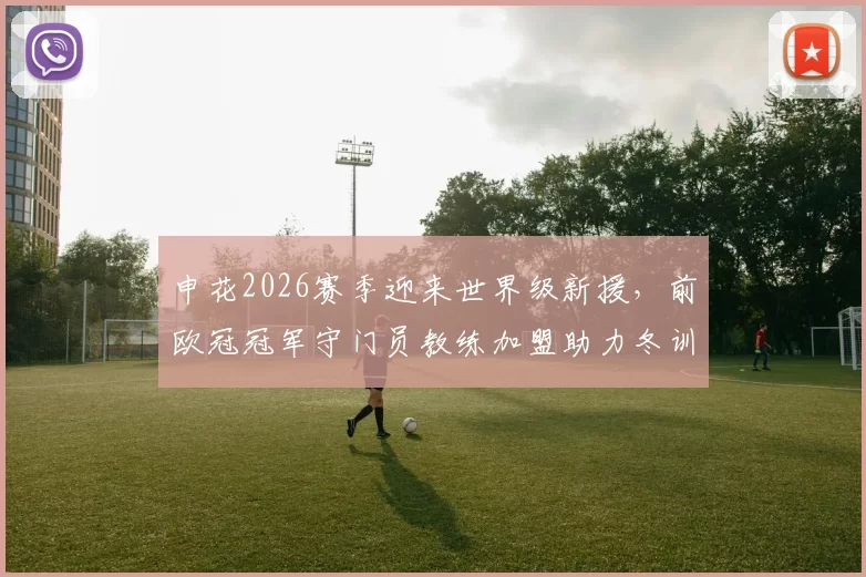 申花2026赛季迎来世界级新援，前欧冠冠军守门员教练加盟助力冬训_托尼·罗伯茨_中超_阿森纳