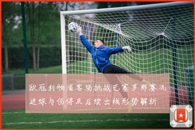 欧冠利物浦客场挑战巴塞罗那赛况进球与伤停及后续出线形势解析