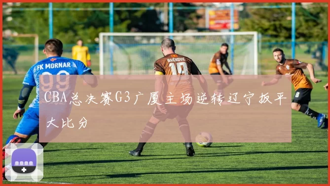 CBA总决赛G3广厦主场逆转辽宁扳平大比分