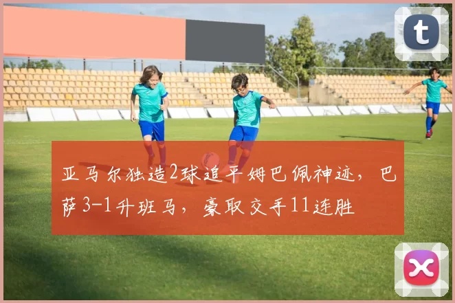 亚马尔独造2球追平姆巴佩神迹，巴萨3-1升班马，豪取交手11连胜