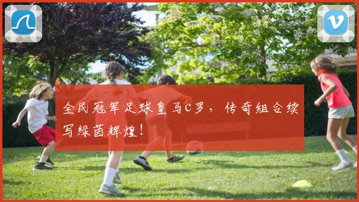 全民冠军足球皇马c罗，传奇组合续写绿茵辉煌！