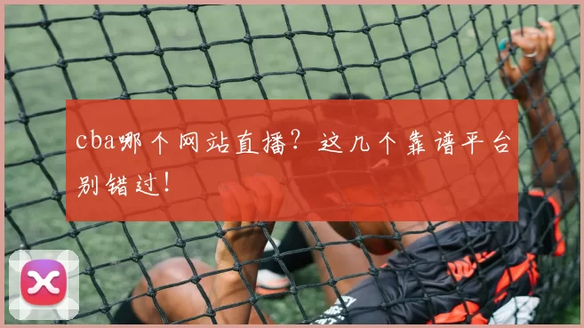 cba哪个网站直播？这几个靠谱平台别错过！