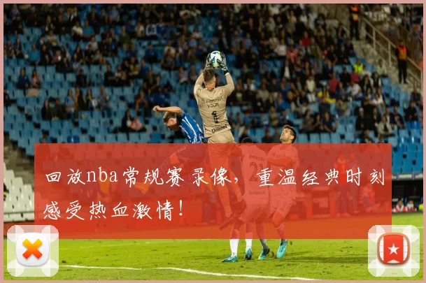 回放nba常规赛录像，重温经典时刻感受热血激情！