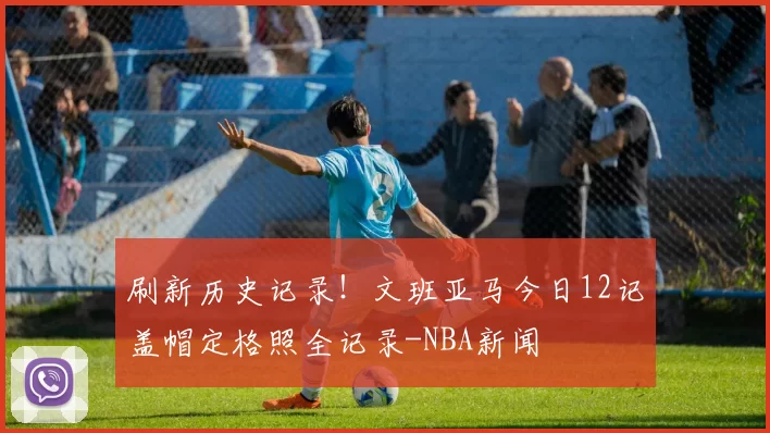 刷新历史记录！文班亚马今日12记盖帽定格照全记录-NBA新闻