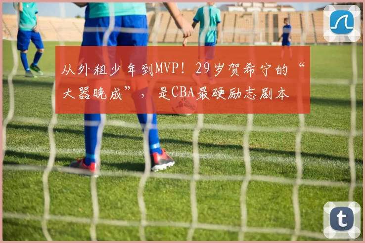 从外租少年到MVP！29岁贺希宁的“大器晚成”，是CBA最硬励志剧本