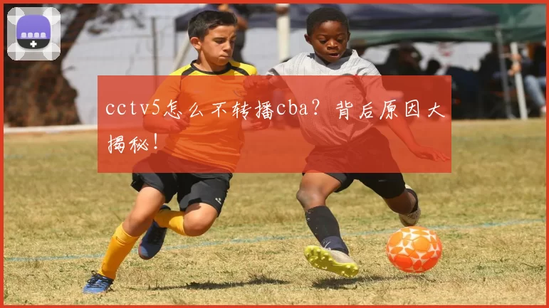 cctv5怎么不转播cba？背后原因大揭秘！