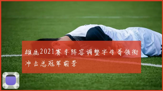 雄鹿2021赛季阵容调整字母哥领衔冲击总冠军前景