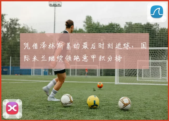 凭借泽林斯基的最后时刻进球，国际米兰继续领跑意甲积分榜