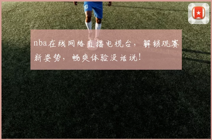 nba在线网络直播电视台，解锁观赛新姿势，畅爽体验没话说！