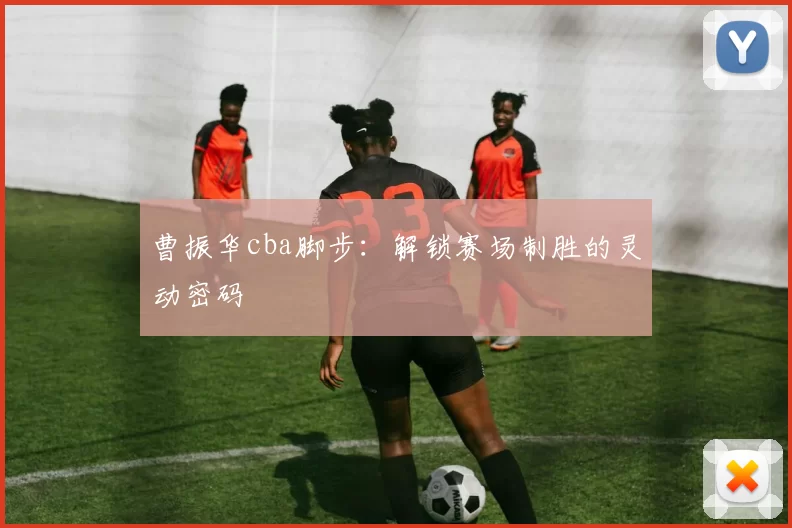 曹振华cba脚步：解锁赛场制胜的灵动密码