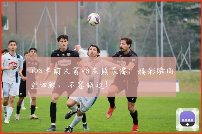 nba季前火箭vs灰熊录像：精彩瞬间全回顾，不容错过！