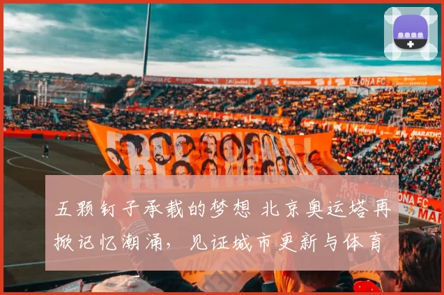 五颗钉子承载的梦想 北京奥运塔再掀记忆潮涌，见证城市更新与体育精神融合的中国力量