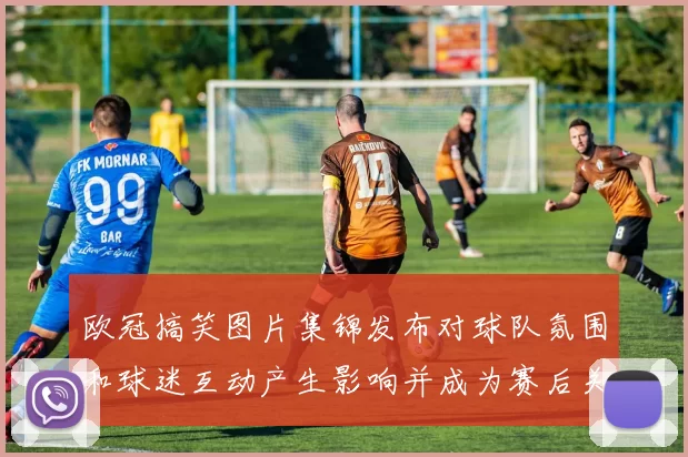 欧冠搞笑图片集锦发布对球队氛围和球迷互动产生影响并成为赛后关注点