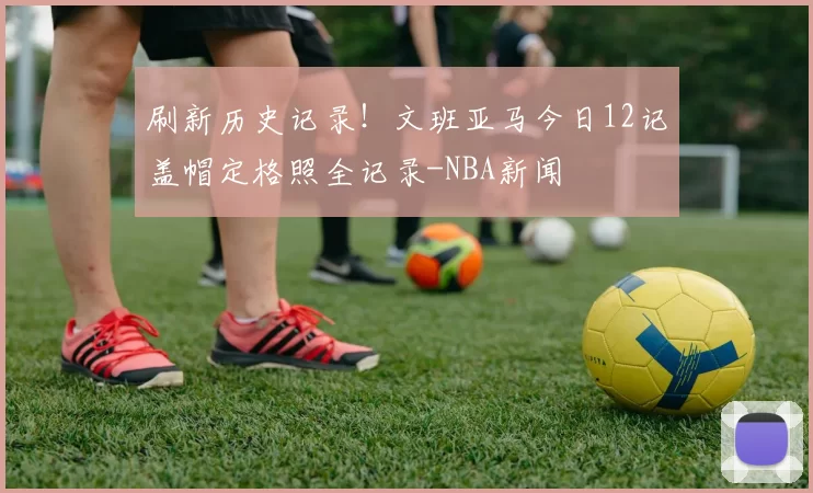 刷新历史记录！文班亚马今日12记盖帽定格照全记录-NBA新闻
