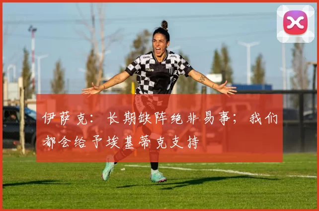 伊萨克：长期缺阵绝非易事；我们都会给予埃基蒂克支持