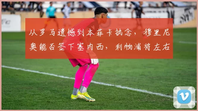 从罗马遗憾到本菲卡执念，穆里尼奥能否签下塞内西，利物浦将左右局势_欧冠_欧联_尤文图斯