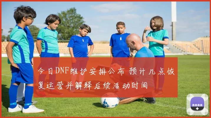 今日DNF维护安排公布 预计几点恢复运营并解释后续活动时间