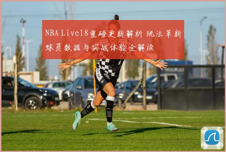 NBA Live18重磅更新解析 玩法革新球员数据与实战体验全解读