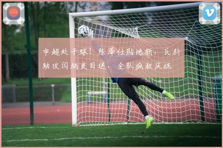 中超处子球！陈泽仕贴地斩，瓦科助攻闫炳良目送，全队疯狂庆祝
