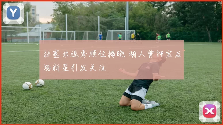 拉塞尔选秀顺位揭晓 湖人曾押宝后场新星引发关注