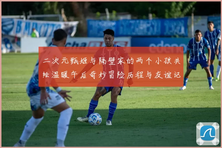 二次元甄姬与隔壁家的两个小孩共绘温暖午后奇妙冒险历程与友谊记