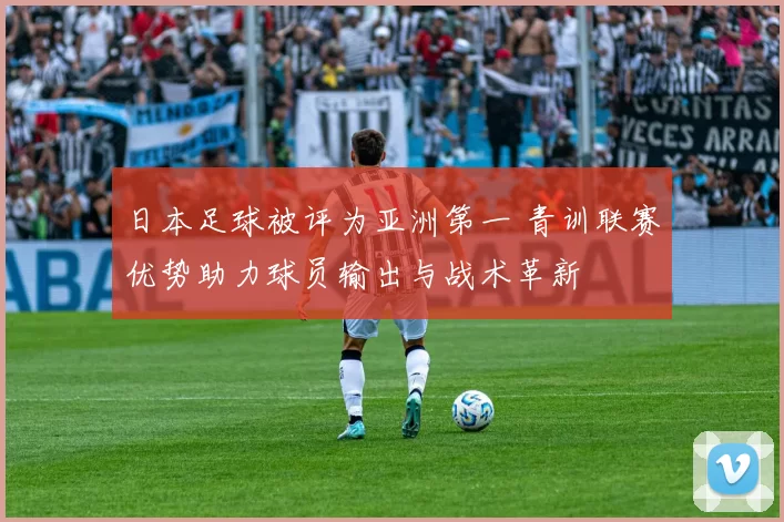 日本足球被评为亚洲第一 青训联赛优势助力球员输出与战术革新